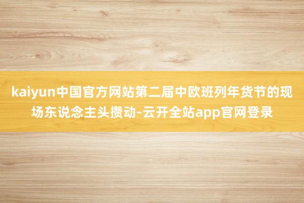 kaiyun中国官方网站第二届中欧班列年货节的现场东说念主头攒动-云开全站app官网登录