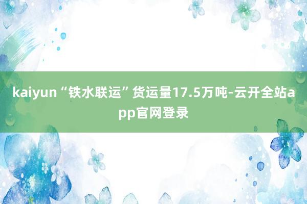 kaiyun“铁水联运”货运量17.5万吨-云开全站app官网登录