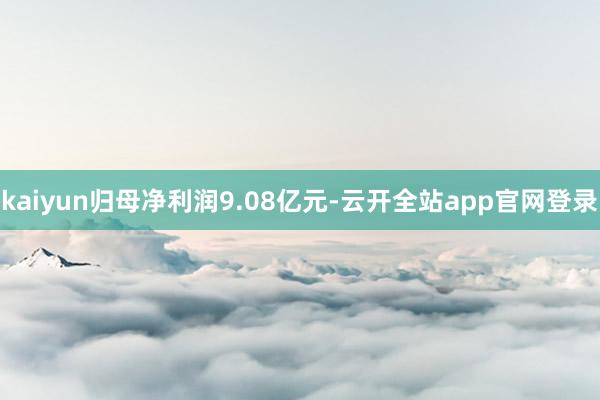 kaiyun归母净利润9.08亿元-云开全站app官网登录