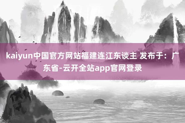 kaiyun中国官方网站福建连江东谈主 发布于：广东省-云开全站app官网登录