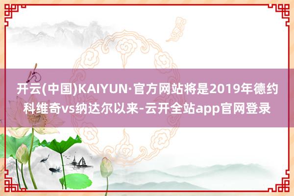 开云(中国)KAIYUN·官方网站将是2019年德约科维奇vs纳达尔以来-云开全站app官网登录