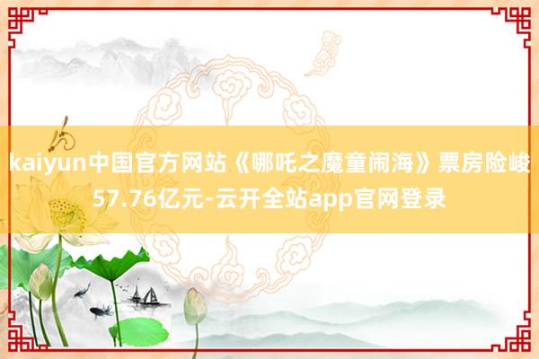 kaiyun中国官方网站《哪吒之魔童闹海》票房险峻57.76亿元-云开全站app官网登录