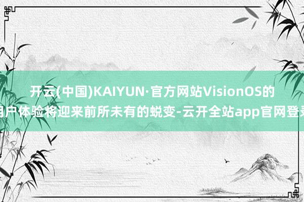 开云(中国)KAIYUN·官方网站VisionOS的用户体验将迎来前所未有的蜕变-云开全站app官网登录