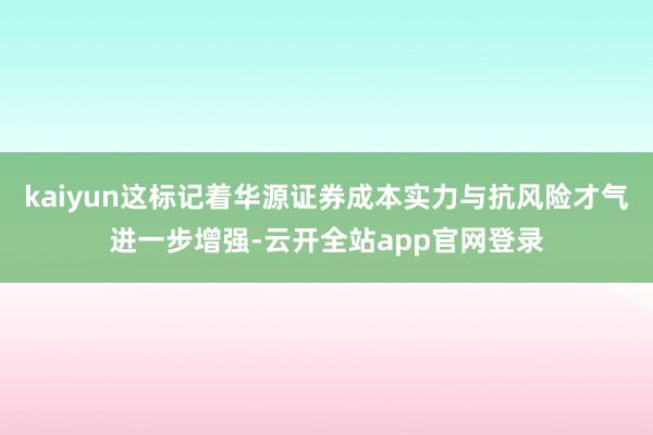 kaiyun这标记着华源证券成本实力与抗风险才气进一步增强-云开全站app官网登录