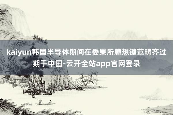 kaiyun韩国半导体期间在委果所臆想键范畴齐过期于中国-云开全站app官网登录