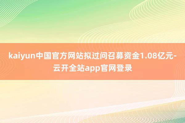 kaiyun中国官方网站拟过问召募资金1.08亿元-云开全站app官网登录